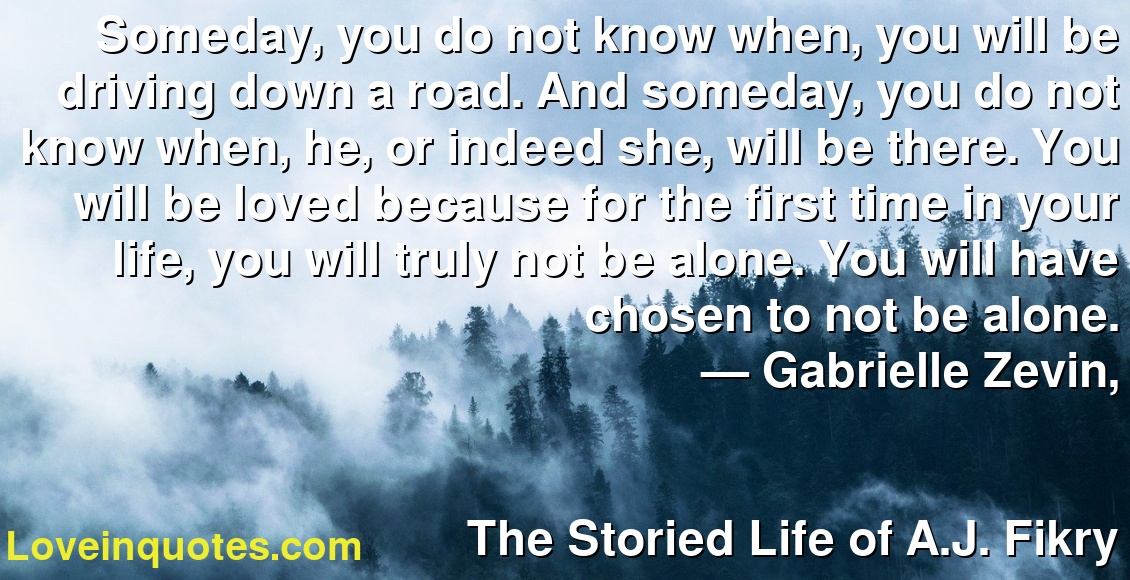 Someday, you do not know when, you will be driving down a road. And someday, you do not know when, he, or indeed she, will be there. You will be loved because for the first time in your life, you will truly not be alone. You will have chosen to not be alone.
― Gabrielle Zevin,
The Storied Life of A.J. Fikry
