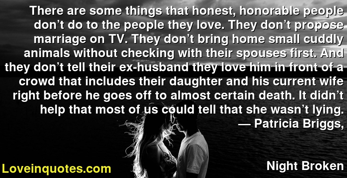 There are some things that honest, honorable people don’t do to the people they love. They don’t propose marriage on TV. They don’t bring home small cuddly animals without checking with their spouses first. And they don’t tell their ex-husband they love him in front of a crowd that includes their daughter and his current wife right before he goes off to almost certain death. It didn’t help that most of us could tell that she wasn’t lying.
― Patricia Briggs,
Night Broken