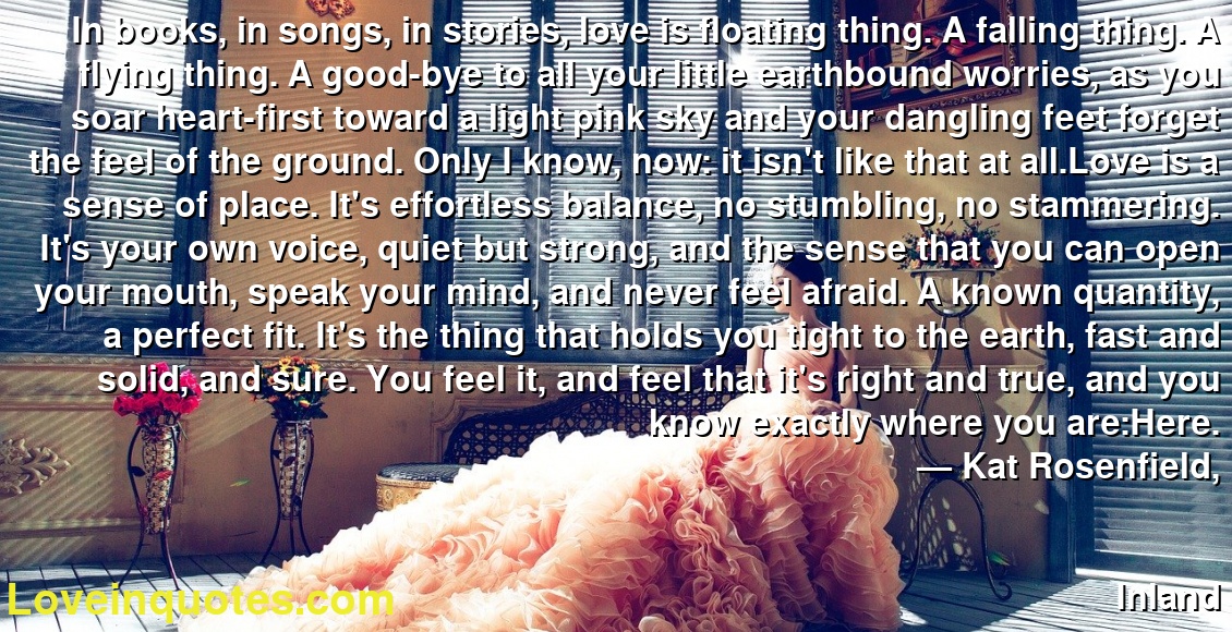 In books, in songs, in stories, love is floating thing. A falling thing. A flying thing. A good-bye to all your little earthbound worries, as you soar heart-first toward a light pink sky and your dangling feet forget the feel of the ground. Only I know, now: it isn't like that at all.Love is a sense of place. It's effortless balance, no stumbling, no stammering. It's your own voice, quiet but strong, and the sense that you can open your mouth, speak your mind, and never feel afraid. A known quantity, a perfect fit. It's the thing that holds you tight to the earth, fast and solid, and sure. You feel it, and feel that it's right and true, and you know exactly where you are:Here.
― Kat Rosenfield,
Inland