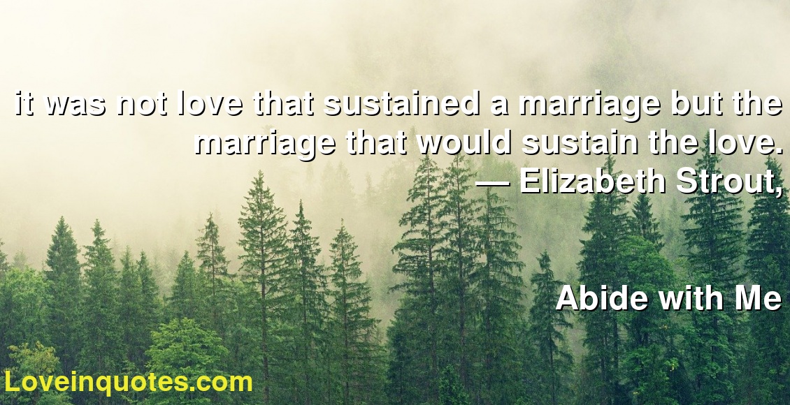 it was not love that sustained a marriage but the marriage that would sustain the love.
― Elizabeth Strout,
Abide with Me