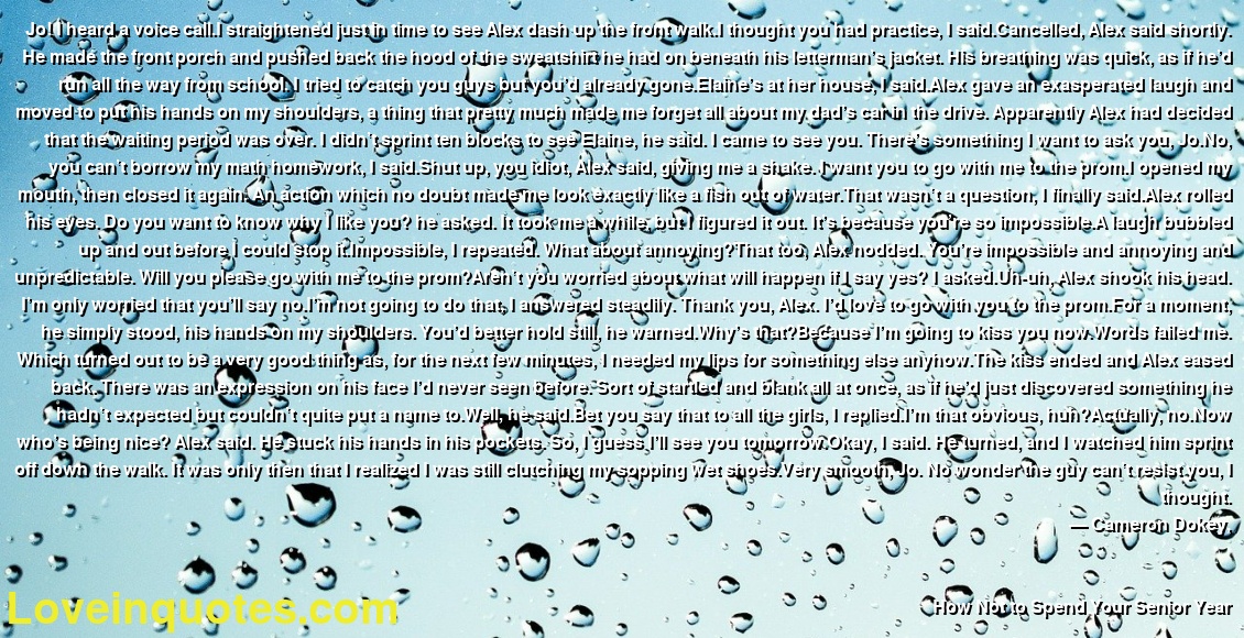Jo! I heard a voice call.I straightened just in time to see Alex dash up the front walk.I thought you had practice, I said.Cancelled, Alex said shortly. He made the front porch and pushed back the hood of the sweatshirt he had on beneath his letterman’s jacket. His breathing was quick, as if he’d run all the way from school. I tried to catch you guys but you’d already gone.Elaine’s at her house, I said.Alex gave an exasperated laugh and moved to put his hands on my shoulders, a thing that pretty much made me forget all about my dad’s car in the drive. Apparently Alex had decided that the waiting period was over. I didn’t sprint ten blocks to see Elaine, he said. I came to see you. There’s something I want to ask you, Jo.No, you can’t borrow my math homework, I said.Shut up, you idiot, Alex said, giving me a shake. I want you to go with me to the prom.I opened my mouth, then closed it again. An action which no doubt made me look exactly like a fish out of water.That wasn’t a question, I finally said.Alex rolled his eyes. Do you want to know why I like you? he asked. It took me a while, but I figured it out. It’s because you’re so impossible.A laugh bubbled up and out before I could stop it.Impossible, I repeated. What about annoying?That too, Alex nodded. You’re impossible and annoying and unpredictable. Will you please go with me to the prom?Aren’t you worried about what will happen if I say yes? I asked.Uh-uh, Alex shook his head. I’m only worried that you’ll say no.I’m not going to do that, I answered steadily. Thank you, Alex. I’d love to go with you to the prom.For a moment, he simply stood, his hands on my shoulders. You’d better hold still, he warned.Why’s that?Because I’m going to kiss you now.Words failed me. Which turned out to be a very good thing as, for the next few minutes, I needed my lips for something else anyhow.The kiss ended and Alex eased back. There was an expression on his face I’d never seen before. Sort of startled and blank all at once, as if he’d just discovered something he hadn’t expected but couldn’t quite put a name to.Well, he said.Bet you say that to all the girls, I replied.I’m that obvious, huh?Actually, no.Now who’s being nice? Alex said. He stuck his hands in his pockets. So, I guess I’ll see you tomorrow.Okay, I said. He turned, and I watched him sprint off down the walk. It was only then that I realized I was still clutching my sopping wet shoes.Very smooth, Jo. No wonder the guy can’t resist you, I thought.
― Cameron Dokey,
How Not to Spend Your Senior Year