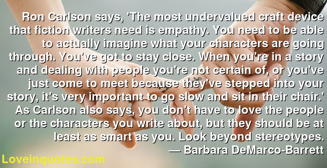 Ron Carlson says, 'The most undervalued craft device that fiction writers need is empathy. You need to be able to actually imagine what your characters are going through. You've got to stay close. When you're in a story and dealing with people you're not certain of, or you've just come to meet because they've stepped into your story, it's very important to go slow and sit in their chair.' As Carlson also says, you don't have to love the people or the characters you write about, but they should be at least as smart as you. Look beyond stereotypes.
― Barbara DeMarco-Barrett