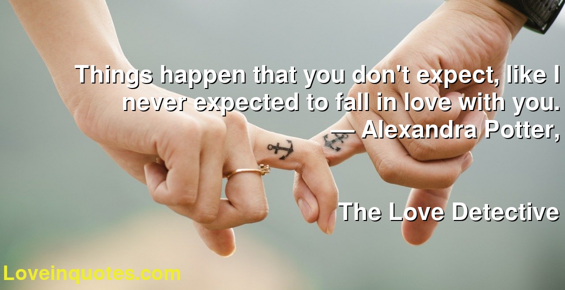 Things happen that you don't expect, like I never expected to fall in love with you.
― Alexandra Potter,
The Love Detective