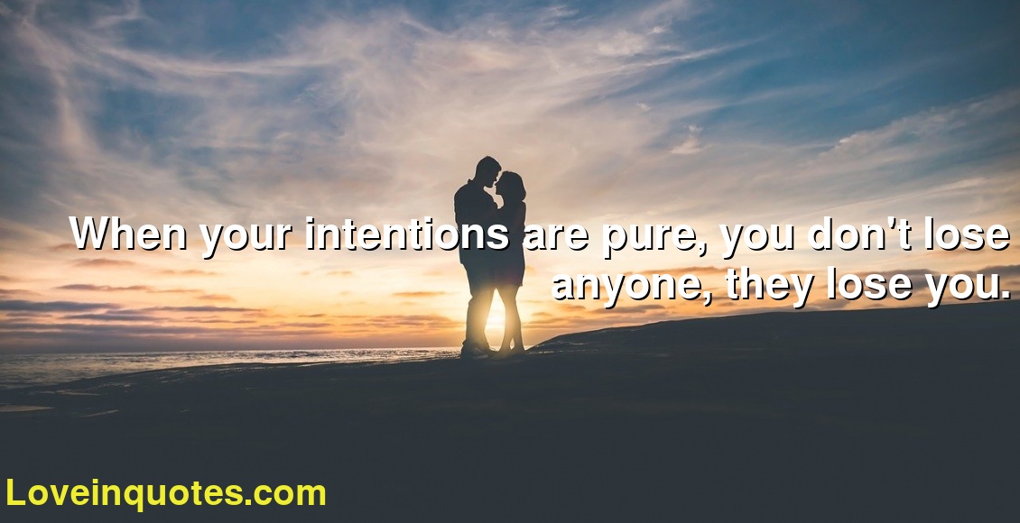 When your intentions are pure, you don't lose anyone, they lose you.