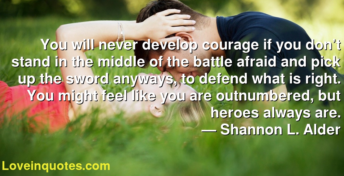 You will never develop courage if you don’t stand in the middle of the battle afraid and pick up the sword anyways, to defend what is right. You might feel like you are outnumbered, but heroes always are.
― Shannon L. Alder