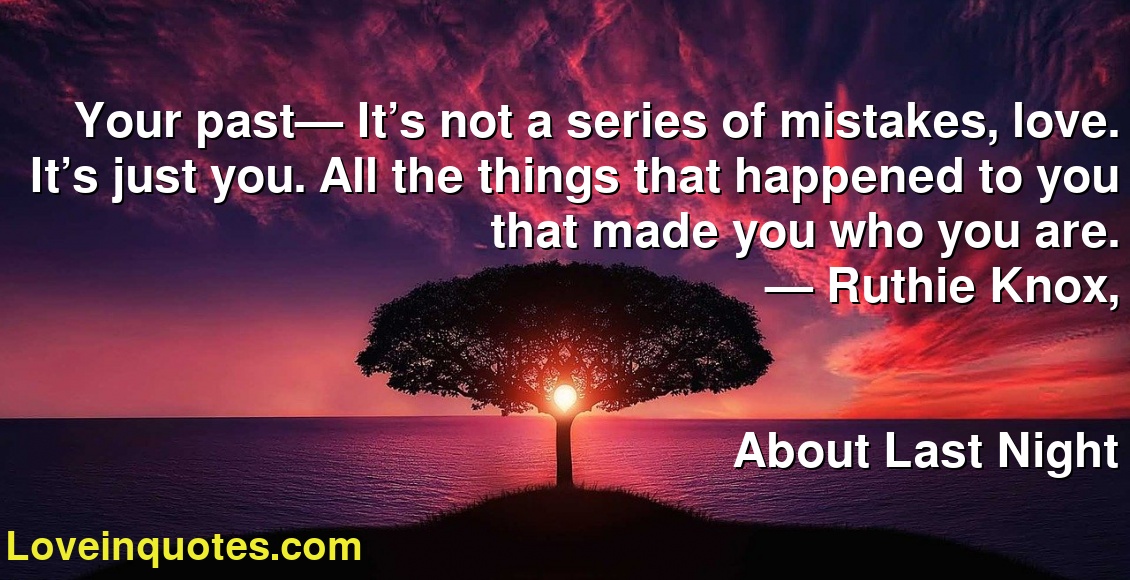 Your past— It’s not a series of mistakes, love. It’s just you. All the things that happened to you that made you who you are.
― Ruthie Knox,
About Last Night