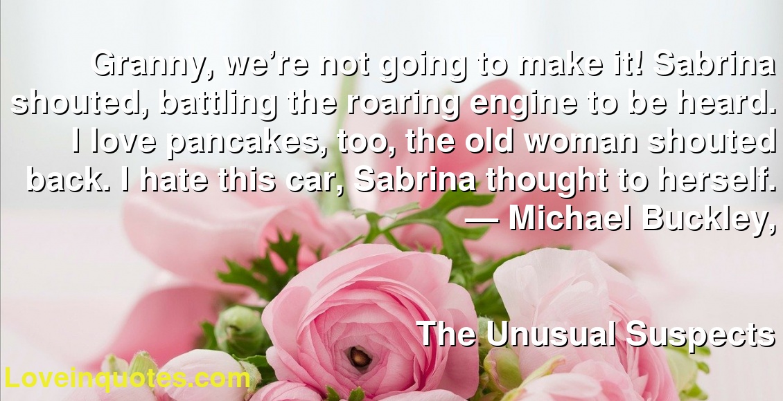 Granny, we’re not going to make it! Sabrina shouted, battling the roaring engine to be heard. I love pancakes, too, the old woman shouted back. I hate this car, Sabrina thought to herself.
― Michael Buckley,
The Unusual Suspects