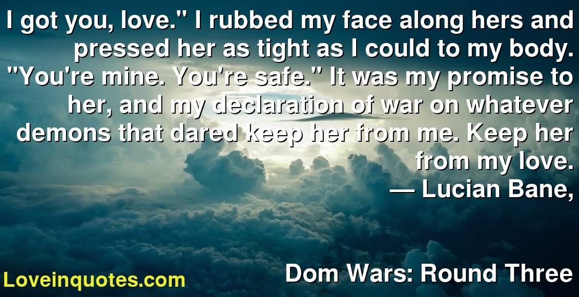 I got you, love." I rubbed my face along hers and pressed her as tight as I could to my body. "You're mine. You're safe." It was my promise to her, and my declaration of war on whatever demons that dared keep her from me. Keep her from my love.
― Lucian Bane,
Dom Wars: Round Three