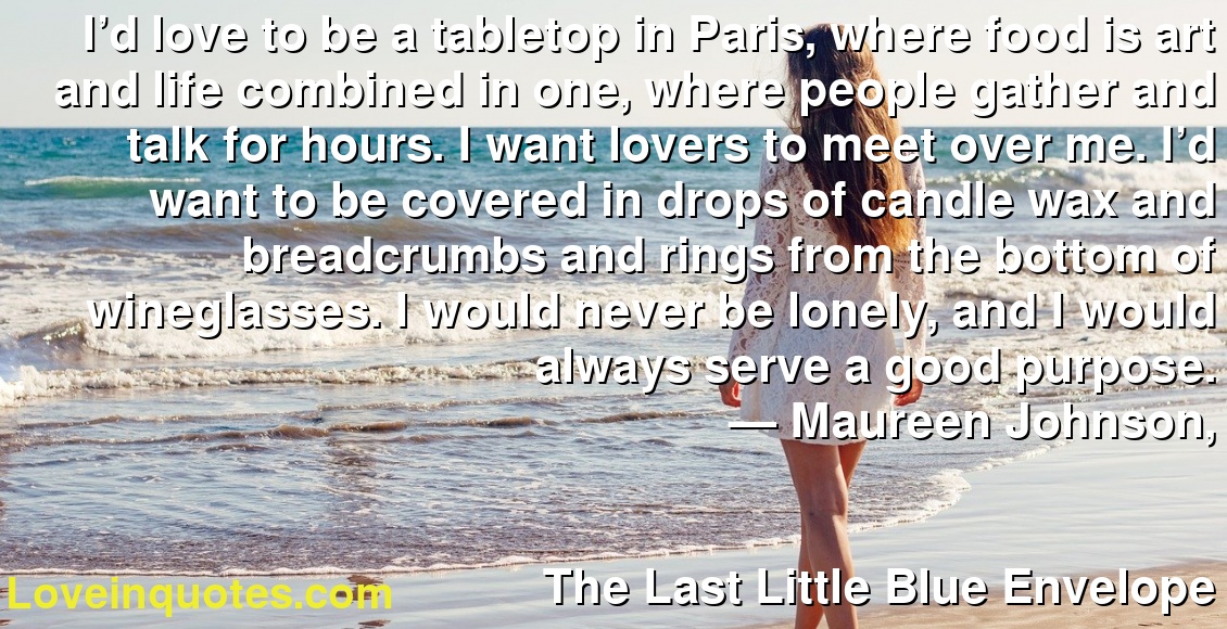 I’d love to be a tabletop in Paris, where food is art and life combined in one, where people gather and talk for hours. I want lovers to meet over me. I’d want to be covered in drops of candle wax and breadcrumbs and rings from the bottom of wineglasses. I would never be lonely, and I would always serve a good purpose.
― Maureen Johnson,
The Last Little Blue Envelope