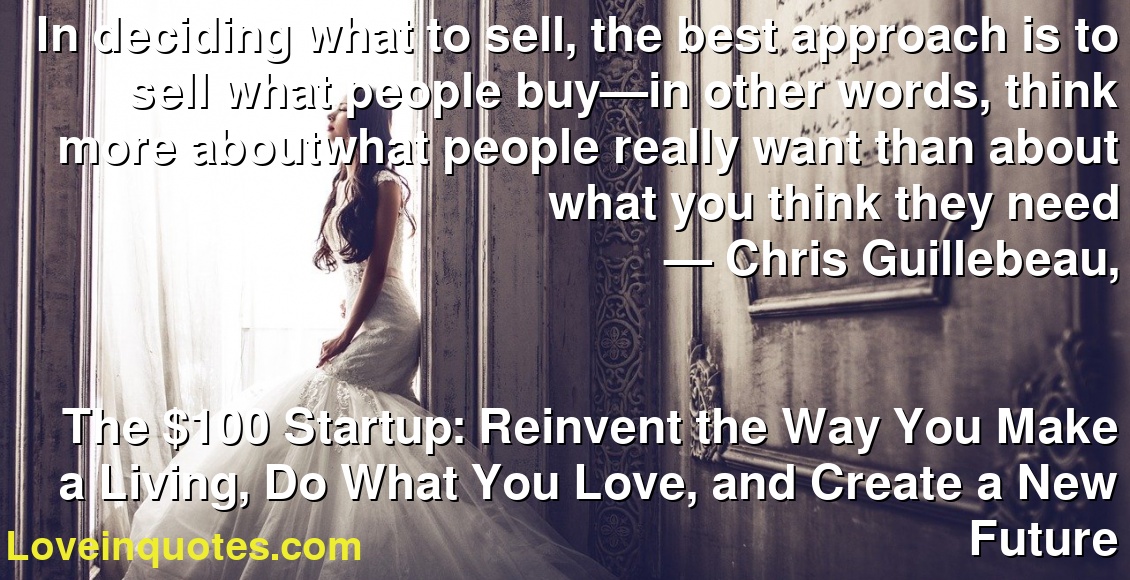 In deciding what to sell, the best approach is to sell what people buy—in other words, think more aboutwhat people really want than about what you think they need
― Chris Guillebeau,
The $100 Startup: Reinvent the Way You Make a Living, Do What You Love, and Create a New Future