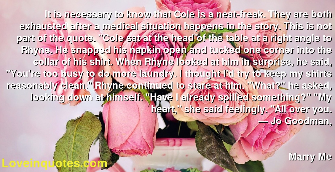 It is necessary to know that Cole is a neat-freak. They are both exhausted after a medical situation happens in the story. This is not part of the quote. "Cole sat at the head of the table at a right angle to Rhyne. He snapped his napkin open and tucked one corner into the collar of his shirt. When Rhyne looked at him in surprise, he said, "You're too busy to do more laundry. I thought I'd try to keep my shirts reasonably clean." Rhyne continued to stare at him.  "What?" he asked, looking down at himself. "Have I already spilled something?" "My heart," she said feelingly. "All over you.
― Jo Goodman,
Marry Me