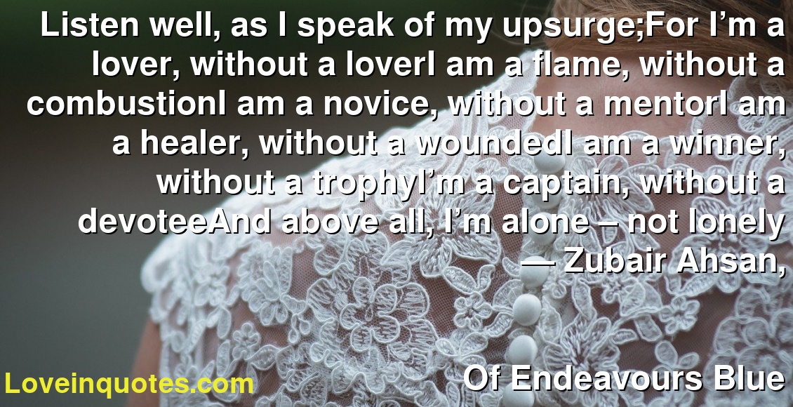 Listen well, as I speak of my upsurge;For I’m a lover, without a loverI am a flame, without a combustionI am a novice, without a mentorI am a healer, without a woundedI am a winner, without a trophyI’m a captain, without a devoteeAnd above all, I’m alone – not lonely
― Zubair Ahsan,
Of Endeavours Blue