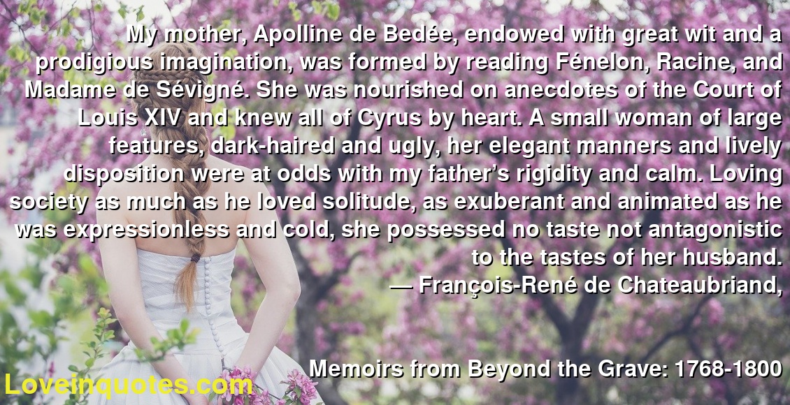 My mother, Apolline de Bedée, endowed with great wit and a prodigious imagination, was formed by reading Fénelon, Racine, and Madame de Sévigné. She was nourished on anecdotes of the Court of Louis XIV and knew all of Cyrus by heart. A small woman of large features, dark-haired and ugly, her elegant manners and lively disposition were at odds with my father’s rigidity and calm. Loving society as much as he loved solitude, as exuberant and animated as he was expressionless and cold, she possessed no taste not antagonistic to the tastes of her husband.
― François-René de Chateaubriand,
Memoirs from Beyond the Grave: 1768-1800