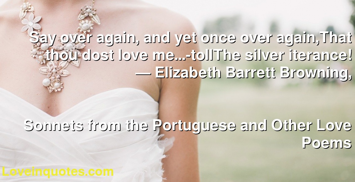 Say over again, and yet once over again,That thou dost love me...-tollThe silver iterance!
― Elizabeth Barrett Browning,
Sonnets from the Portuguese and Other Love Poems