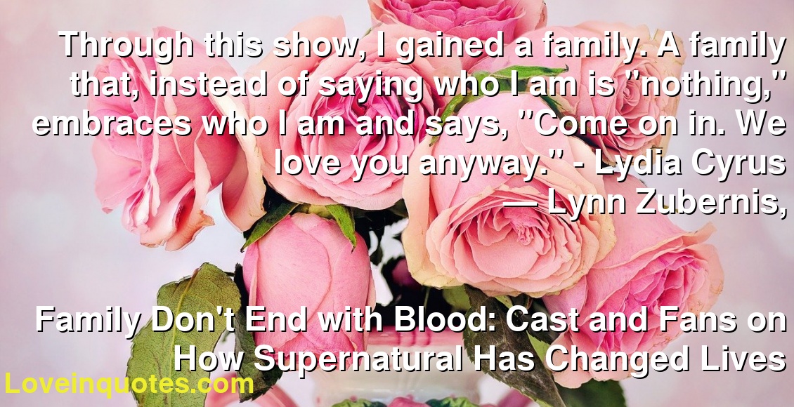 Through this show, I gained a family. A family that, instead of saying who I am is "nothing," embraces who I am and says, "Come on in. We love you anyway." - Lydia Cyrus
― Lynn Zubernis,
Family Don't End with Blood: Cast and Fans on How Supernatural Has Changed Lives