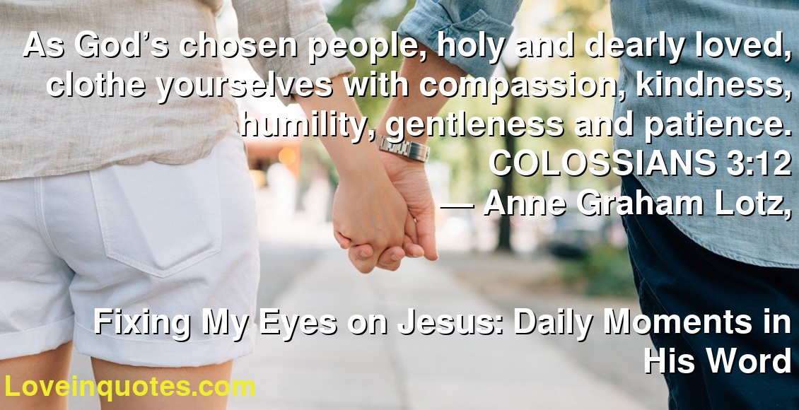 As God’s chosen people, holy and dearly loved, clothe yourselves with compassion, kindness, humility, gentleness and patience. COLOSSIANS 3:12
― Anne Graham Lotz,
Fixing My Eyes on Jesus: Daily Moments in His Word