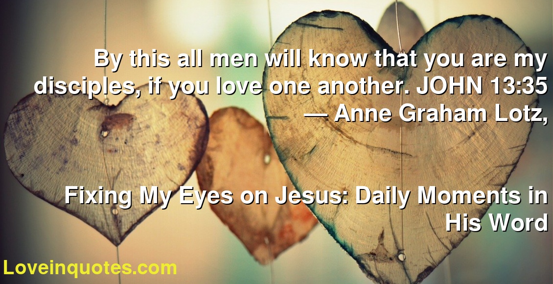 By this all men will know that you are my disciples, if you love one another. JOHN 13:35
― Anne Graham Lotz,
Fixing My Eyes on Jesus: Daily Moments in His Word