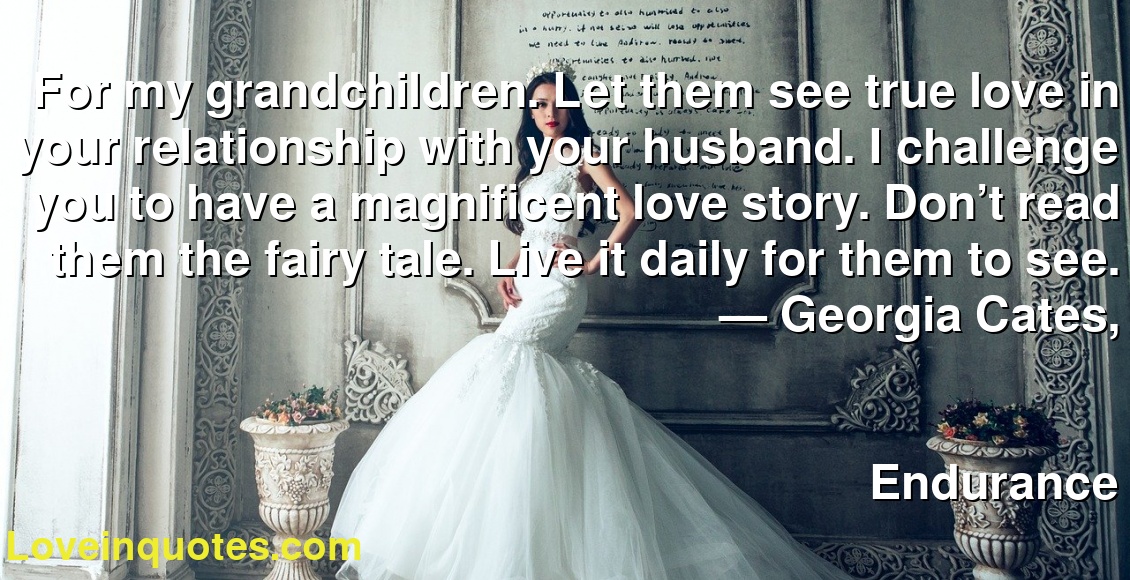For my grandchildren. Let them see true love in your relationship with your husband. I challenge you to have a magnificent love story. Don’t read them the fairy tale. Live it daily for them to see.
― Georgia Cates,
Endurance