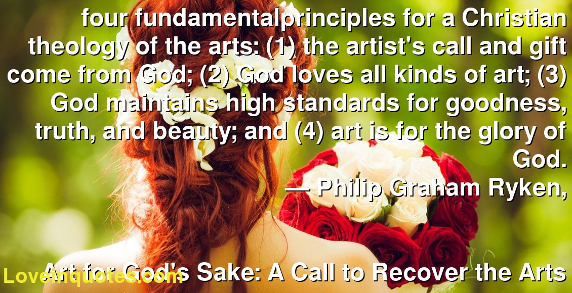 four fundamentalprinciples for a Christian theology of the arts: (1) the artist's call and gift come from God; (2) God loves all kinds of art; (3) God maintains high standards for goodness, truth, and beauty; and (4) art is for the glory of God.
― Philip Graham Ryken,
Art for God's Sake: A Call to Recover the Arts