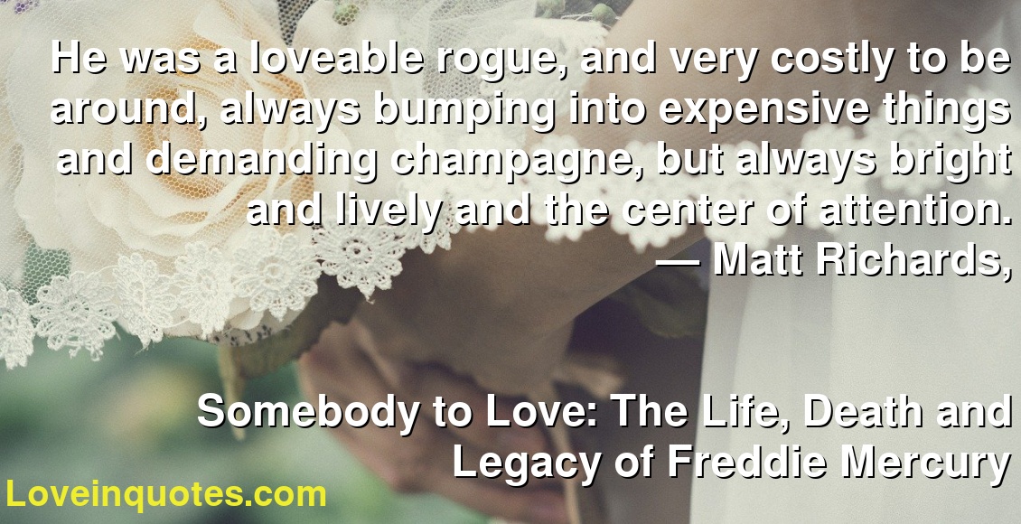 He was a loveable rogue, and very costly to be around, always bumping into expensive things and demanding champagne, but always bright and lively and the center of attention.
― Matt Richards,
Somebody to Love: The Life, Death and Legacy of Freddie Mercury