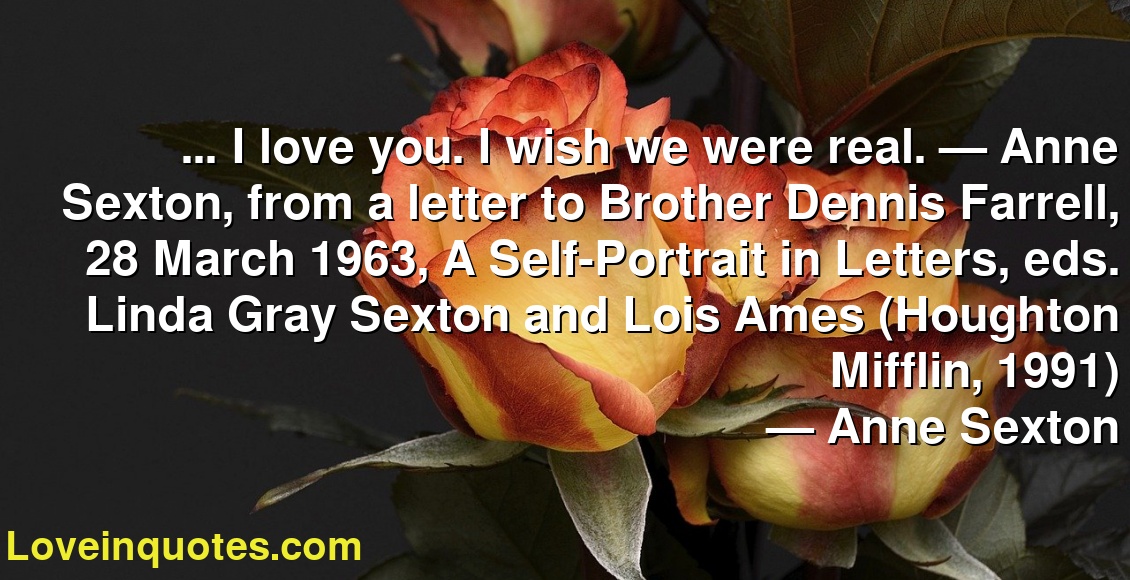 … I love you. I wish we were real. — Anne Sexton, from a letter to Brother Dennis Farrell, 28 March 1963, A Self-Portrait in Letters, eds. Linda Gray Sexton and Lois Ames (Houghton Mifflin, 1991)
― Anne Sexton