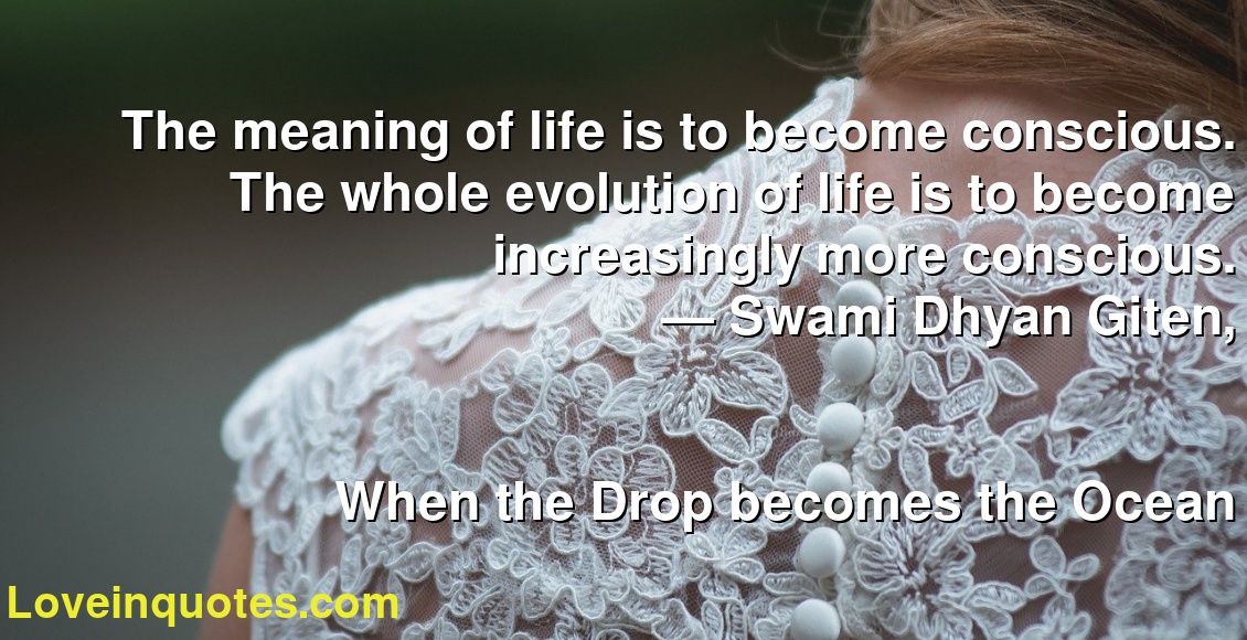 The meaning of life is to become conscious. The whole evolution of life is to become increasingly more conscious.
― Swami Dhyan Giten,
When the Drop becomes the Ocean