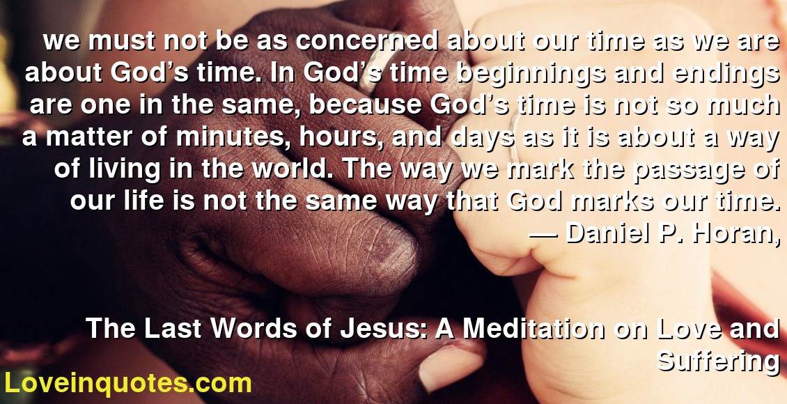 we must not be as concerned about our time as we are about God’s time. In God’s time beginnings and endings are one in the same, because God’s time is not so much a matter of minutes, hours, and days as it is about a way of living in the world. The way we mark the passage of our life is not the same way that God marks our time.
― Daniel P. Horan,
The Last Words of Jesus: A Meditation on Love and Suffering