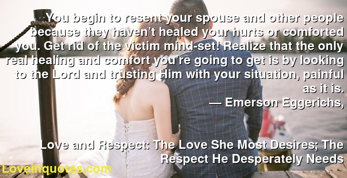 You begin to resent your spouse and other people because they haven’t healed your hurts or comforted you. Get rid of the victim mind-set! Realize that the only real healing and comfort you’re going to get is by looking to the Lord and trusting Him with your situation, painful as it is.
― Emerson Eggerichs,
Love and Respect: The Love She Most Desires; The Respect He Desperately Needs