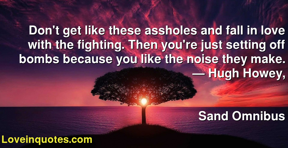 Don't get like these assholes and fall in love with the fighting. Then you're just setting off bombs because you like the noise they make.
― Hugh Howey,
Sand Omnibus