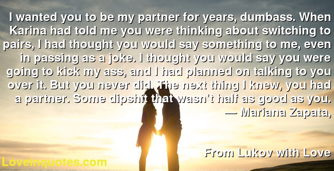 I wanted you to be my partner for years, dumbass. When Karina had told me you were thinking about switching to pairs, I had thought you would say something to me, even in passing as a joke. I thought you would say you were going to kick my ass, and I had planned on talking to you over it. But you never did. The next thing I knew, you had a partner. Some dipshit that wasn’t half as good as you.
― Mariana Zapata,
From Lukov with Love