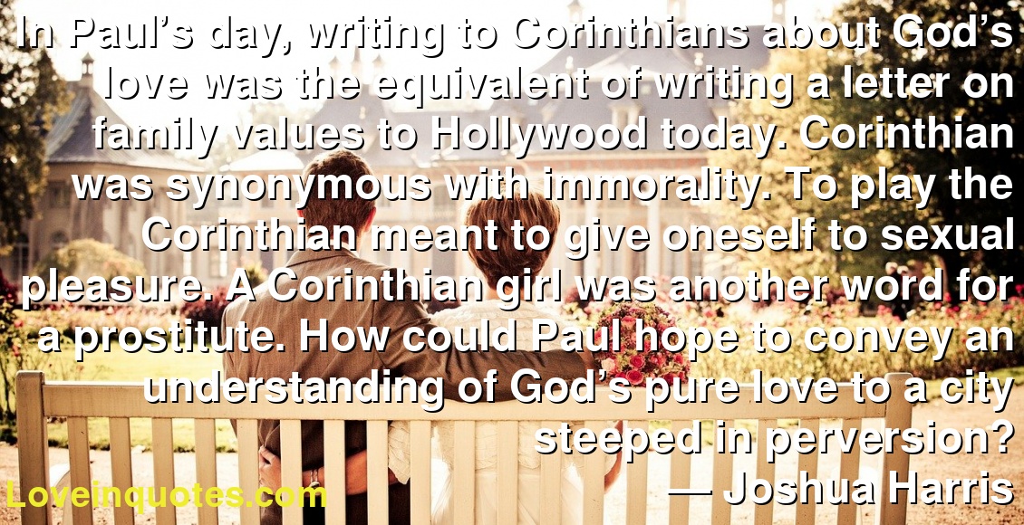In Paul’s day, writing to Corinthians about God’s love was the equivalent of writing a letter on family values to Hollywood today. Corinthian was synonymous with immorality. To play the Corinthian meant to give oneself to sexual pleasure. A Corinthian girl was another word for a prostitute. How could Paul hope to convey an understanding of God’s pure love to a city steeped in perversion?
― Joshua Harris
