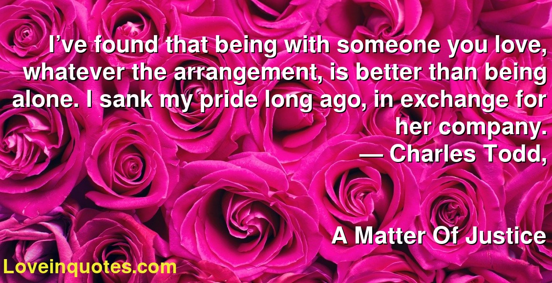 I’ve found that being with someone you love, whatever the arrangement, is better than being alone. I sank my pride long ago, in exchange for her company.
― Charles Todd,
A Matter Of Justice