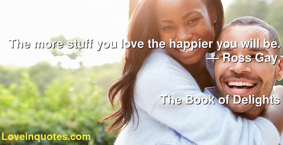 The More Stuff You Love The Happier You Will Be. ― Ross Gay, The Book Of Delights – Love Quotes