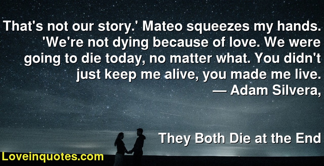 That's not our story.' Mateo squeezes my hands. 'We're not dying because of love. We were going to die today, no matter what. You didn't just keep me alive, you made me live.
― Adam Silvera,
They Both Die at the End