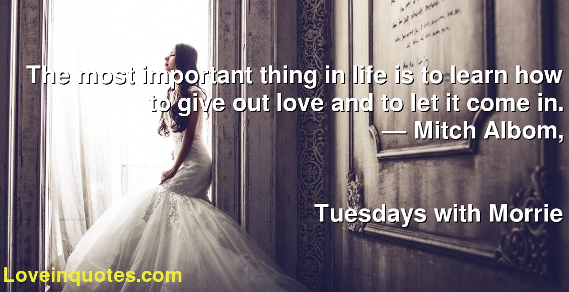 The most important thing in life is to learn how to give out love and to let it come in.
― Mitch Albom,
Tuesdays with Morrie