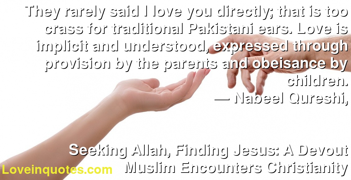 They rarely said I love you directly; that is too crass for traditional Pakistani ears. Love is implicit and understood, expressed through provision by the parents and obeisance by children.
― Nabeel Qureshi,
Seeking Allah, Finding Jesus: A Devout Muslim Encounters Christianity