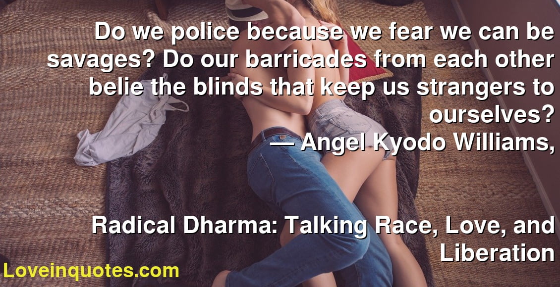 Do we police because we fear we can be savages? Do our barricades from each other belie the blinds that keep us strangers to ourselves?
― Angel Kyodo Williams,
Radical Dharma: Talking Race, Love, and Liberation