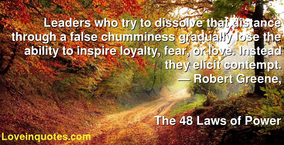 Leaders who try to dissolve that distance through a false chumminess gradually lose the ability to inspire loyalty, fear, or love. Instead they elicit contempt.
― Robert Greene,
The 48 Laws of Power