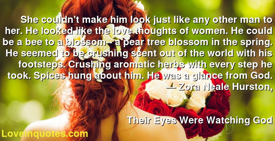 She couldn't make him look just like any other man to her. He looked like the love thoughts of women. He could be a bee to a blossom-- a pear tree blossom in the spring. He seemed to be crushing scent out of the world with his footsteps. Crushing aromatic herbs with every step he took. Spices hung about him. He was a glance from God.
― Zora Neale Hurston,
Their Eyes Were Watching God