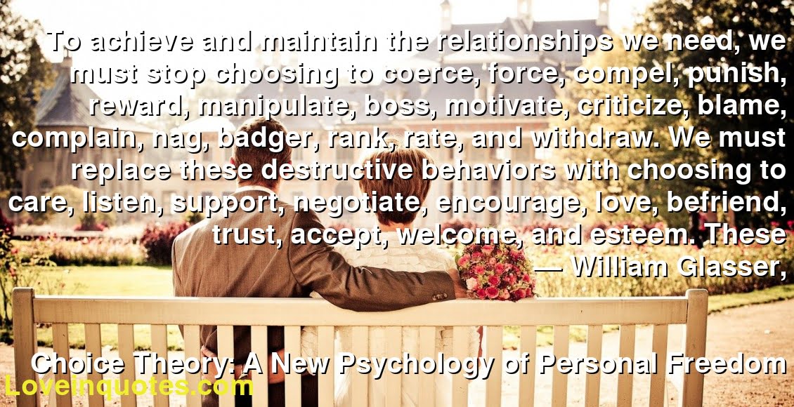 To achieve and maintain the relationships we need, we must stop choosing to coerce, force, compel, punish, reward, manipulate, boss, motivate, criticize, blame, complain, nag, badger, rank, rate, and withdraw. We must replace these destructive behaviors with choosing to care, listen, support, negotiate, encourage, love, befriend, trust, accept, welcome, and esteem. These
― William Glasser,
Choice Theory: A New Psychology of Personal Freedom