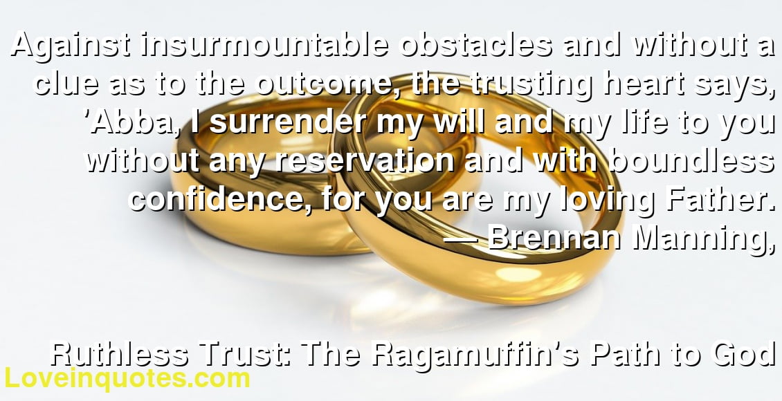 Against insurmountable obstacles and without a clue as to the outcome, the trusting heart says, 'Abba, I surrender my will and my life to you without any reservation and with boundless confidence, for you are my loving Father.
― Brennan Manning,
Ruthless Trust: The Ragamuffin's Path to God