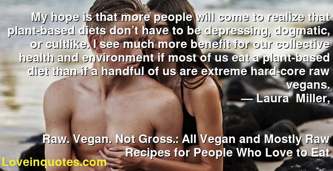My hope is that more people will come to realize that plant-based diets don’t have to be depressing, dogmatic, or cultlike. I see much more benefit for our collective health and environment if most of us eat a plant-based diet than if a handful of us are extreme hard-core raw vegans.
― Laura    Miller,
Raw. Vegan. Not Gross.: All Vegan and Mostly Raw Recipes for People Who Love to Eat