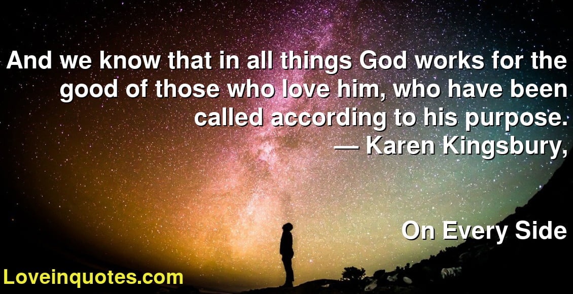 And we know that in all things God works for the good of those who love him, who have been called according to his purpose.
― Karen Kingsbury,
On Every Side