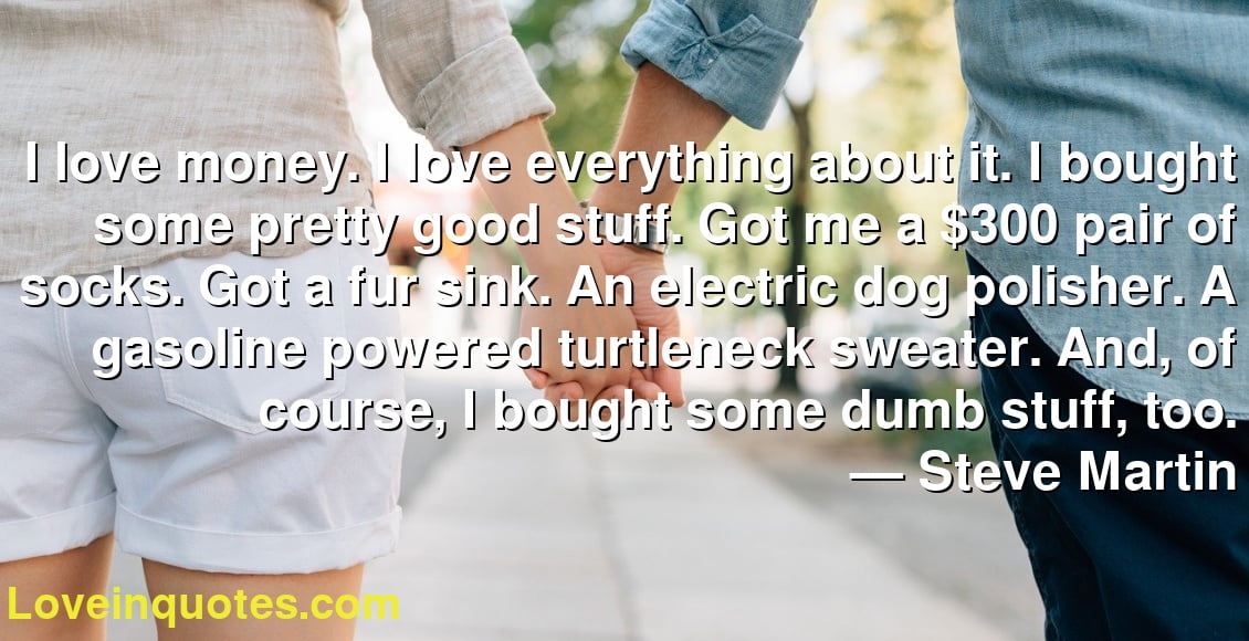 I love money. I love everything about it. I bought some pretty good stuff. Got me a $300 pair of socks. Got a fur sink. An electric dog polisher. A gasoline powered turtleneck sweater. And, of course, I bought some dumb stuff, too.
― Steve Martin