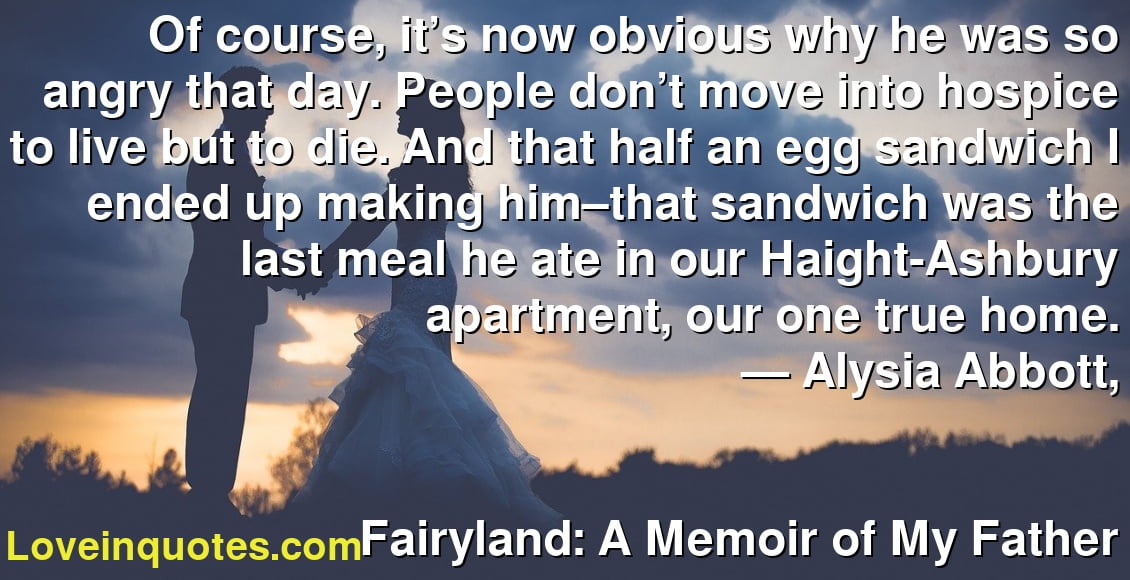 Of course, it’s now obvious why he was so angry that day. People don’t move into hospice to live but to die. And that half an egg sandwich I ended up making him–that sandwich was the last meal he ate in our Haight-Ashbury apartment, our one true home.
― Alysia Abbott,
Fairyland: A Memoir of My Father