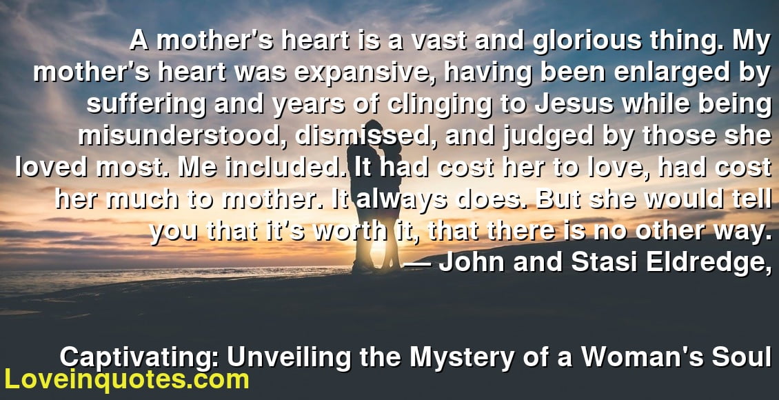 A mother's heart is a vast and glorious thing. My mother's heart was expansive, having been enlarged by suffering and years of clinging to Jesus while being misunderstood, dismissed, and judged by those she loved most. Me included. It had cost her to love, had cost her much to mother. It always does. But she would tell you that it's worth it, that there is no other way.
― John and Stasi Eldredge,
Captivating: Unveiling the Mystery of a Woman's Soul