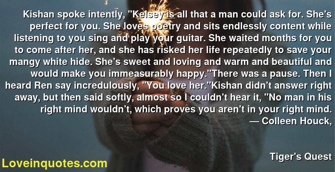 Kishan spoke intently, "Kelsey is all that a man could ask for. She's perfect for you. She loves poetry and sits endlessly content while listening to you sing and play your guitar. She waited months for you to come after her, and she has risked her life repeatedly to save your mangy white hide. She's sweet and loving and warm and beautiful and would make you immeasurably happy."There was a pause. Then I heard Ren say incredulously, "You love her."Kishan didn't answer right away, but then said softly, almost so I couldn't hear it, "No man in his right mind wouldn't, which proves you aren't in your right mind.
― Colleen Houck,
Tiger's Quest
