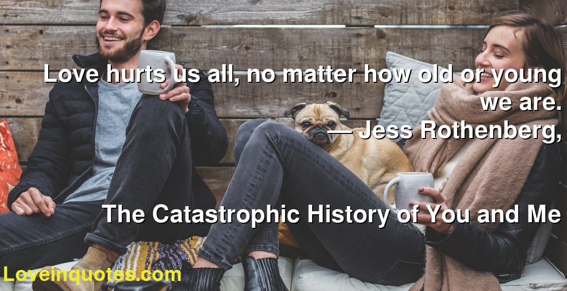Love hurts us all, no matter how old or young we are.
― Jess Rothenberg,
The Catastrophic History of You and Me