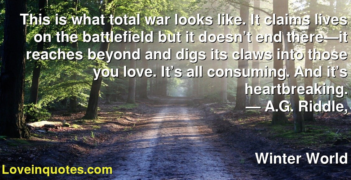 This is what total war looks like. It claims lives on the battlefield but it doesn’t end there—it reaches beyond and digs its claws into those you love. It’s all consuming. And it’s heartbreaking.
― A.G. Riddle,
Winter World
