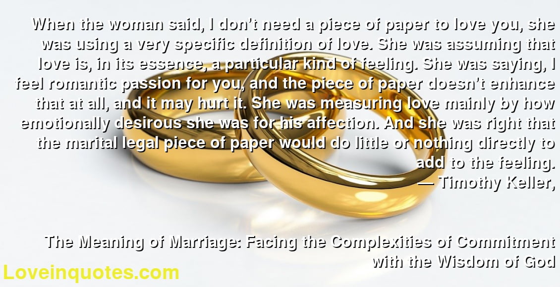 When the woman said, I don’t need a piece of paper to love you, she was using a very specific definition of love. She was assuming that love is, in its essence, a particular kind of feeling. She was saying, I feel romantic passion for you, and the piece of paper doesn’t enhance that at all, and it may hurt it. She was measuring love mainly by how emotionally desirous she was for his affection. And she was right that the marital legal piece of paper would do little or nothing directly to add to the feeling.
― Timothy Keller,
The Meaning of Marriage: Facing the Complexities of Commitment with the Wisdom of God